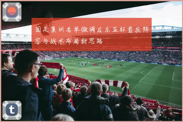 国足集训名单微调后东亚杯首发阵容与战术布局新思路