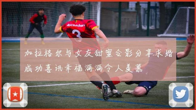 加拉格尔与女友甜蜜合影分享求婚成功喜讯幸福满满令人羡慕