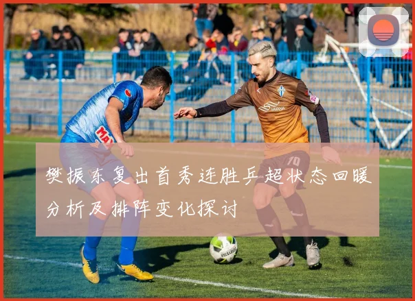 樊振东复出首秀连胜乒超状态回暖分析及排阵变化探讨