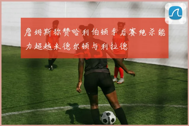 詹姆斯称赞哈利伯顿季后赛绝杀能力超越米德尔顿与利拉德