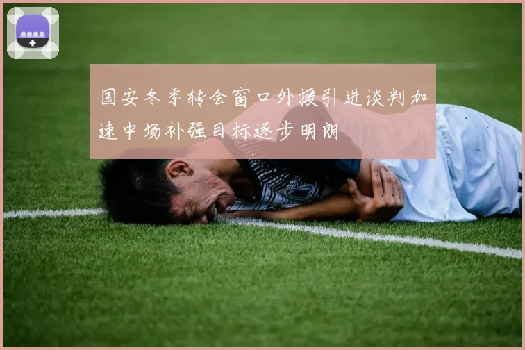 国安冬季转会窗口外援引进谈判加速中场补强目标逐步明朗