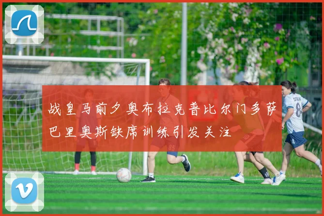 战皇马前夕奥布拉克普比尔门多萨巴里奥斯缺席训练引发关注