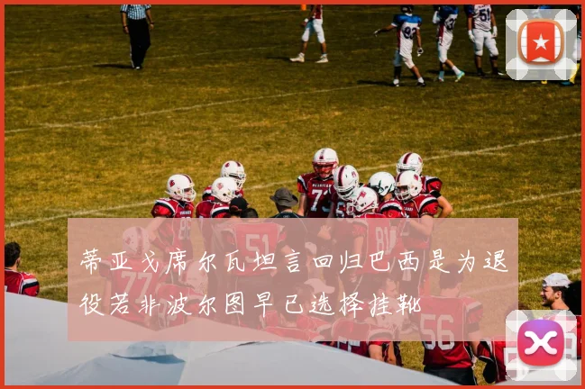 蒂亚戈席尔瓦坦言回归巴西是为退役若非波尔图早已选择挂靴