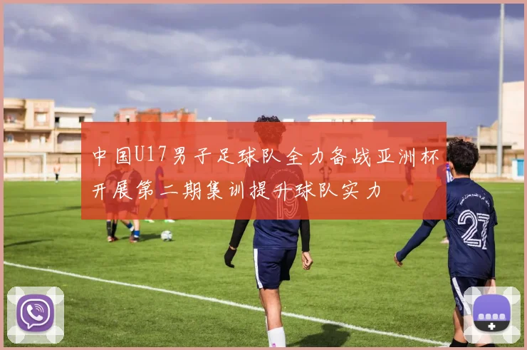 中国U17男子足球队全力备战亚洲杯开展第二期集训提升球队实力