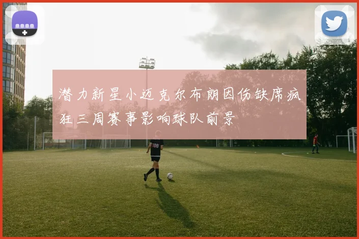 潜力新星小迈克尔布朗因伤缺席疯狂三周赛事影响球队前景