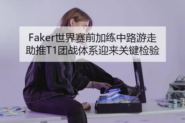 Faker世界赛前加练中路游走助推T1团战体系迎来关键检验